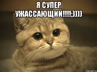 Я супер ужассающий!!!!;)))) 