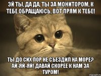 ЭЙ ТЫ, ДА ДА, ТЫ ЗА МОНИТОРОМ, К ТЕБЕ ОБРАЩАЮСЬ, ВОТ ПРЯМ К ТЕБЕ! ТЫ ДО СИХ ПОР НЕ СЪЕЗДИЛ НА МОРЕ? АЙ-ЯЙ-ЯЙ! ДАВАЙ СКОРЕЕ К НАМ ЗА ТУРОМ!