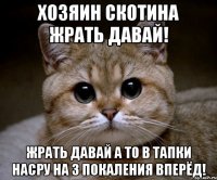 Хозяин скотина жрать давай! ЖРАТЬ ДАВАЙ А ТО В ТАПКИ НАСРУ НА 3 ПОКАЛЕНИЯ ВПЕРЁД!