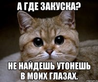 А где закуска? не найдешь утонешь в моих глазах.