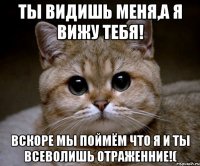 Ты видишь меня,а я вижу тебя! Вскоре мы поймём что я и ты всеволишь отраженние!(