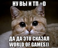 Ну вы и тп =D да да это сказал world of games))