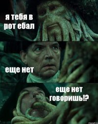 я тебя в рот ебал еще нет еще нет говоришь!?