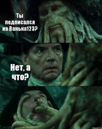 Ты подписался на Ванька123? Нет, а что? 