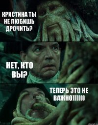 КРИСТИНА ТЫ НЕ ЛЮБИШЬ ДРОЧИТЬ? НЕТ, КТО ВЫ? ТЕПЕРЬ ЭТО НЕ ВАЖНО))))))