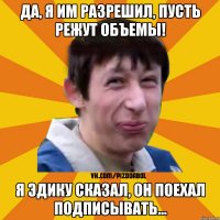 Да, я им разрешил, пусть режут объемы! Я Эдику сказал, он поехал подписывать...