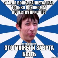 у меня война начнется как только воинкомат повестку пришлет это может и заврта быть