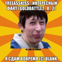 Freeasskiss - Интересный факт (Goldbattle2_r_2) Я сдам вовремя (с) Blank