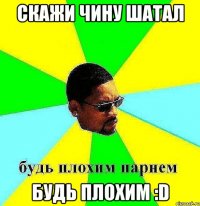 скажи чину шатал будь плохим :D