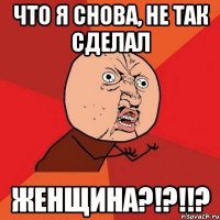 что я снова, не так сделал женщина?!?!!?