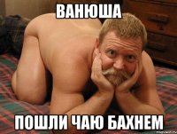 Ванюша Пошли чаю бахнем