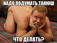 надо подумать танюш что делать?