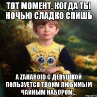 тот момент, когда ты ночью сладко спишь а zaharoid с девушкой пользуется твоим любимым чайным набором...