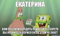 ЕКАТЕРИНА ВАМ ПРОСИЛИ ПЕРЕДАТЬ ПРИВЕТ И ПО СЕКРЕТУ ВЫ НРАВИТЕСЬ БОРИСУ ОН ОБ ЭТОМ НЕ ЗНАЕТ