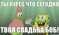 Ты курсе что сегодня Твоя свадьба,Боб!