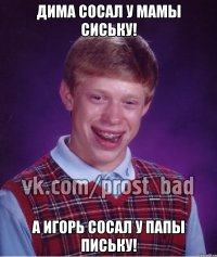 Дима сосал у мамы сиську! А Игорь сосал у папы письку!