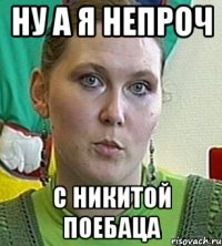 ну а я непроч с никитой поебаца