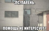 ПС, ПАРЕНЬ ПОМОЩЬ НЕ ИНТЕРЕСУЕТ?