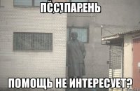 ПСС, ПАРЕНЬ ПОМОЩЬ НЕ ИНТЕРЕСУЕТ?