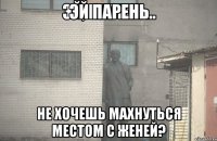 Эй парень не хочешь махнуться местом с Женей?