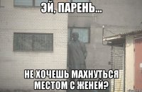  не хочешь махнуться местом с Женей?