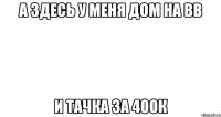 а здесь у меня дом на вв и тачка за 400к