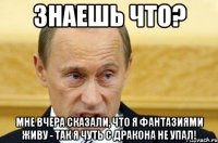 Знаешь что? Мне вчера сказали, что я фантазиями живу - так я чуть с дракона не упал!