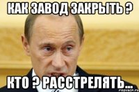 Как завод закрыть ? Кто ? Расстрелять...