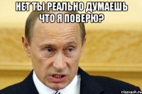 Нет ты реально думаешь что я поверю? 