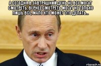 А сегодня в завтрашний день не все могут смотреть, вернее смотреть могут не только лишь все, мало кто может это делать… 