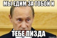 Мы едим за тобой и Тебе Пизда