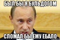 Был бы я бульдогом сломал бы ему ебало