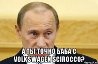  а ты точно баба с volkswagen scirocco?