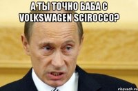 а ты точно баба с volkswagen scirocco? 