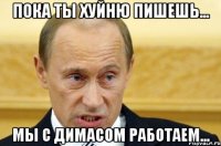 Пока ты хуйню пишешь... Мы с димасом работаем...