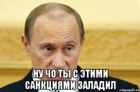  ну чо ты с этими санкциями заладил