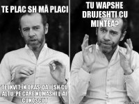 te plac sh mă placi te invit în oras, da iesh cu altu, pe care numashi l-ai cunoscut tu wapshe drujeshti cu mintea?