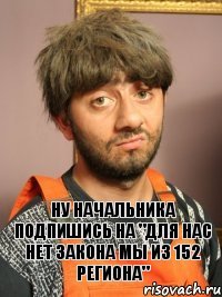 Ну начальника подпишись на "для нас нет закона мы из 152 региона"