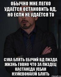 обычно мне легко удаётся остановить вд, но если не удаётся то СУКА БЛЯТЬ ЕБУЧИЙ ВД ПИЗДА ЖИЗНЬ ГОВНО ЧТО ЗА ПИЗДЕЦ КАСТАНЕДА УЕБАН НУУЙЕВОНАХУЙ БЛЯТЬ