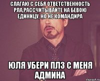 Слагаю с себя ответственность РЛа,рассчитывайте на бевою единицу, но не командира Юля убери плз с меня админа