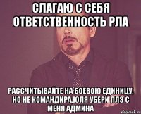 Слагаю с себя ответственность РЛа рассчитывайте на боевою единицу, но не командира,Юля убери плз с меня админа