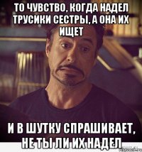 то чувство, когда надел трусики сестры, а она их ищет и в шутку спрашивает, не ты ли их надел