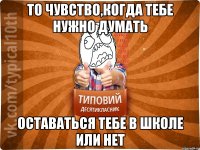 То чувство,когда тебе нужно думать оставаться тебе в школе или нет