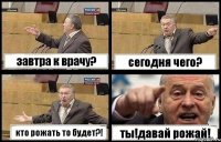 завтра к врачу? сегодня чего? кто рожать то будет?! ты!давай рожай!