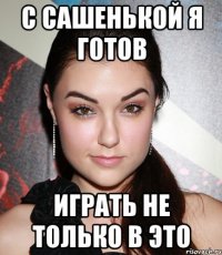 с сашенькой я готов играть не только в это