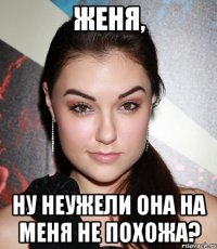 Женя, ну неужели она на меня не похожа?