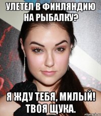 улетел в финляндию на рыбалку? Я жду тебя, милый! твоя щука.