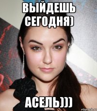 Выйдешь Сегодня) Асель)))