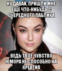 Ну давай, пришли мне еще что-нибудь с очередного паблика Ведь твое чувство юмора не способно на креатив