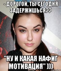 - Дорогой, ты сегодня задержишься?? "ну и какая нафиг мотивация" )))